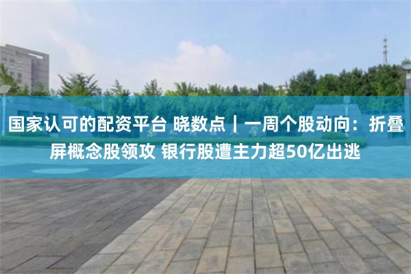 国家认可的配资平台 晓数点｜一周个股动向：折叠屏概念股领攻 银行股遭主力超50亿出逃
