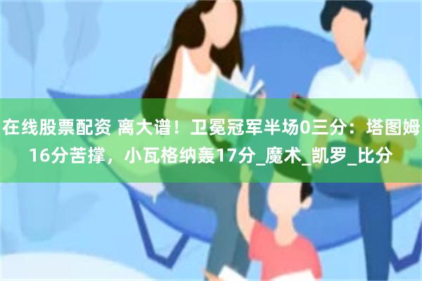 在线股票配资 离大谱！卫冕冠军半场0三分：塔图姆16分苦撑，小瓦格纳轰17分_魔术_凯罗_比分