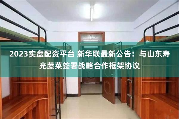 2023实盘配资平台 新华联最新公告：与山东寿光蔬菜签署战略合作框架协议