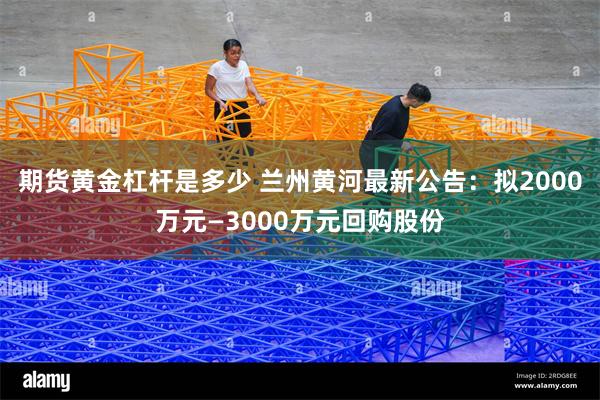 期货黄金杠杆是多少 兰州黄河最新公告：拟2000万元—3000万元回购股份