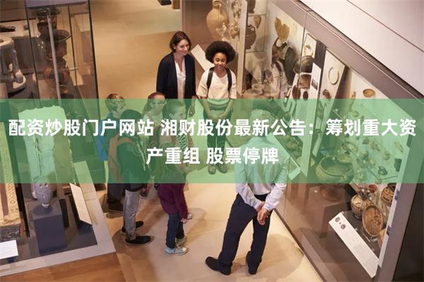 配资炒股门户网站 湘财股份最新公告：筹划重大资产重组 股票停牌