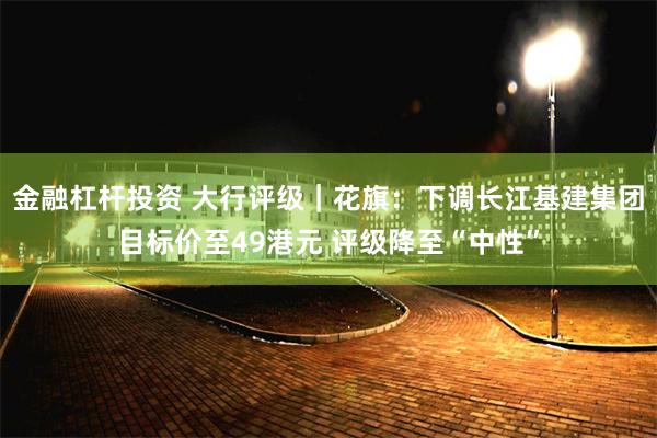 金融杠杆投资 大行评级｜花旗：下调长江基建集团目标价至49港元 评级降至“中性”