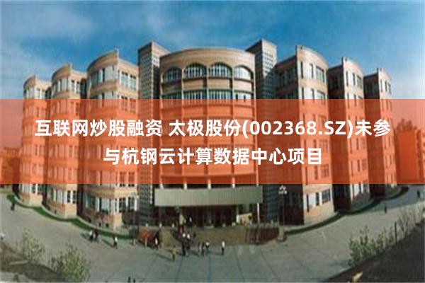 互联网炒股融资 太极股份(002368.SZ)未参与杭钢云计算数据中心项目