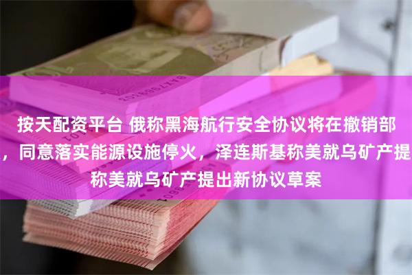 按天配资平台 俄称黑海航行安全协议将在撤销部分制裁后生效，同意落实能源设施停火，泽连斯基称美就乌矿产提出新协议草案
