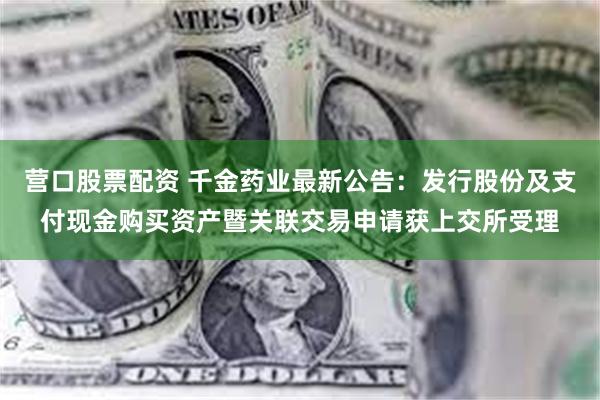 营口股票配资 千金药业最新公告：发行股份及支付现金购买资产暨关联交易申请获上交所受理