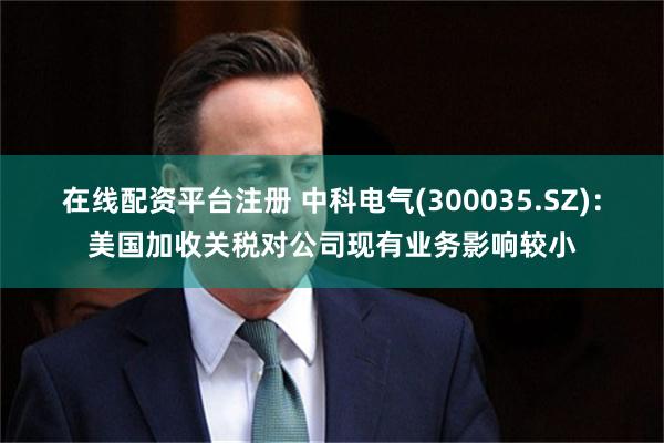 在线配资平台注册 中科电气(300035.SZ)：美国加收关税对公司现有业务影响较小