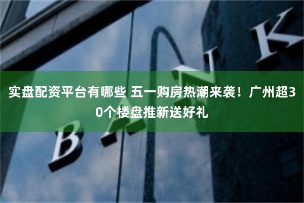 实盘配资平台有哪些 五一购房热潮来袭！广州超30个楼盘推新送好礼