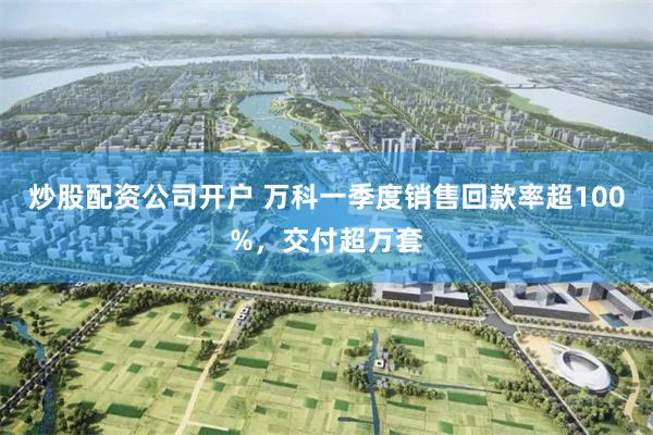炒股配资公司开户 万科一季度销售回款率超100%，交付超万套