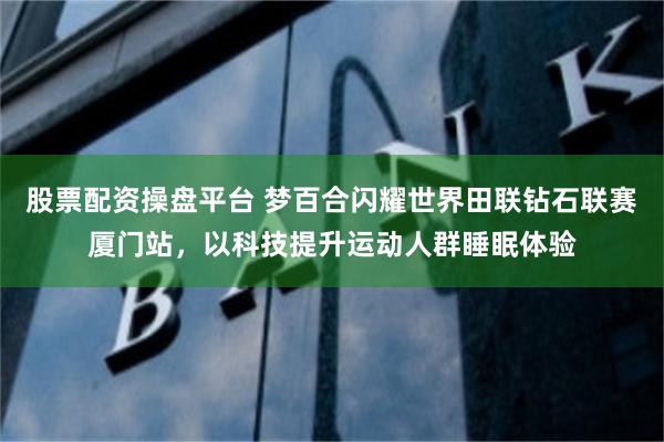 股票配资操盘平台 梦百合闪耀世界田联钻石联赛厦门站，以科技提升运动人群睡眠体验