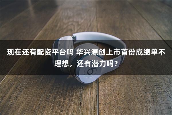 现在还有配资平台吗 华兴源创上市首份成绩单不理想，还有潜力吗？