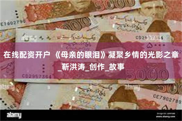 在线配资开户 《母亲的眼泪》凝聚乡情的光影之章_靳洪涛_创作_故事