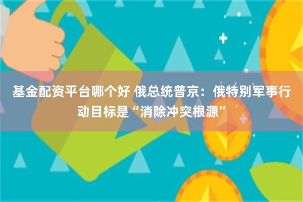 基金配资平台哪个好 俄总统普京：俄特别军事行动目标是“消除冲突根源”