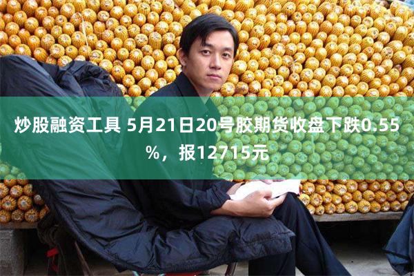 炒股融资工具 5月21日20号胶期货收盘下跌0.55%，报12715元