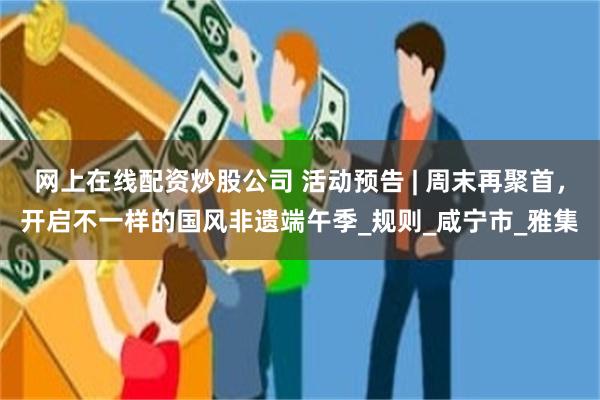 网上在线配资炒股公司 活动预告 | 周末再聚首，开启不一样的国风非遗端午季_规则_咸宁市_雅集