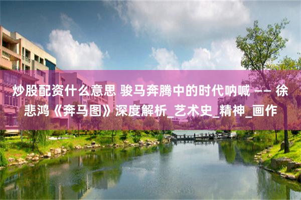 炒股配资什么意思 骏马奔腾中的时代呐喊 —— 徐悲鸿《奔马图》深度解析_艺术史_精神_画作
