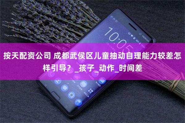 按天配资公司 成都武侯区儿童抽动自理能力较差怎样引导？_孩子_动作_时间差
