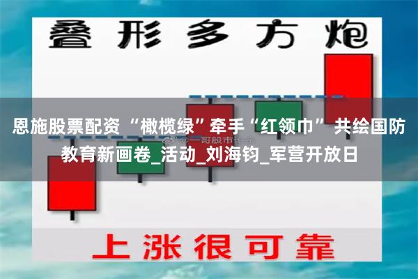 恩施股票配资 “橄榄绿”牵手“红领巾” 共绘国防教育新画卷_活动_刘海钧_军营开放日