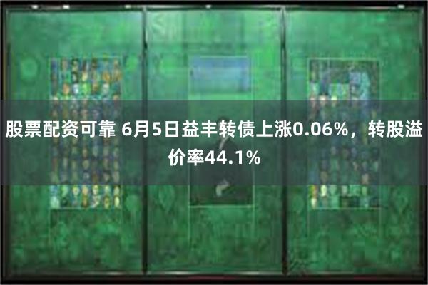 股票配资可靠 6月5日益丰转债上涨0.06%，转股溢价率44.1%