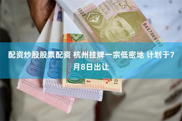 配资炒股股票配资 杭州挂牌一宗低密地 计划于7月8日出让