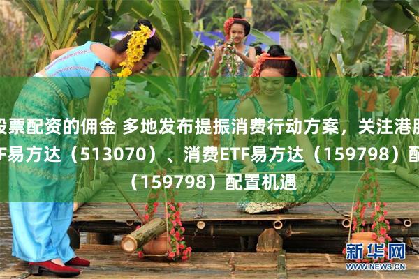 股票配资的佣金 多地发布提振消费行动方案，关注港股消费ETF易方达（513070）、消费ETF易方达（159798）配置机遇