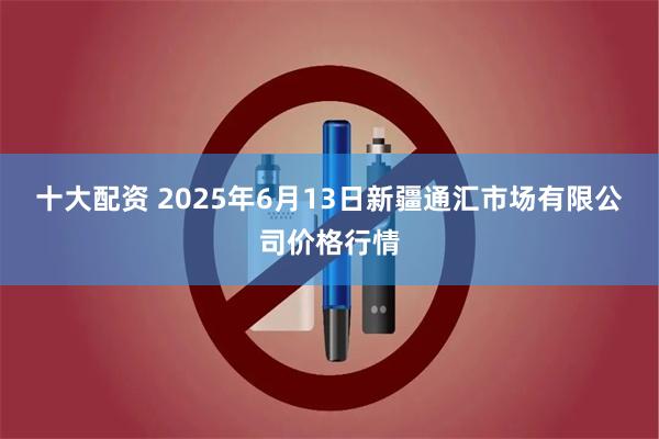 十大配资 2025年6月13日新疆通汇市场有限公司价格行情