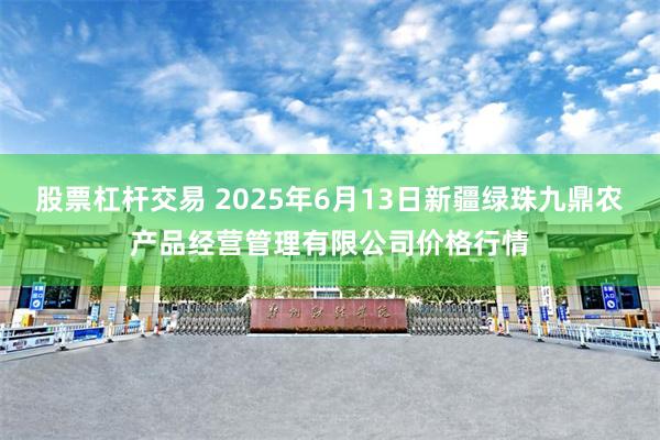 股票杠杆交易 2025年6月13日新疆绿珠九鼎农产品经营管理有限公司价格行情