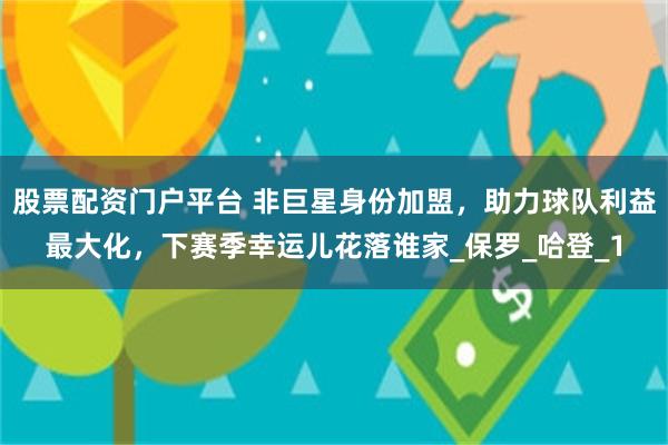 股票配资门户平台 非巨星身份加盟，助力球队利益最大化，下赛季幸运儿花落谁家_保罗_哈登_1