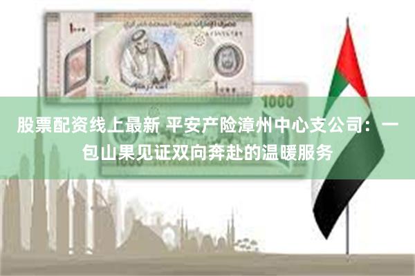 股票配资线上最新 平安产险漳州中心支公司：一包山果见证双向奔赴的温暖服务