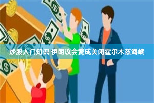 炒股入门知识 伊朗议会赞成关闭霍尔木兹海峡