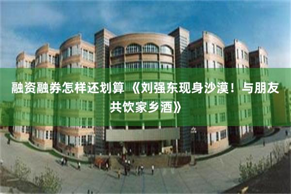 融资融券怎样还划算 《刘强东现身沙漠！与朋友共饮家乡酒》
