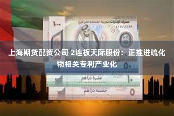 上海期货配资公司 2连板天际股份：正推进硫化物相关专利产业化