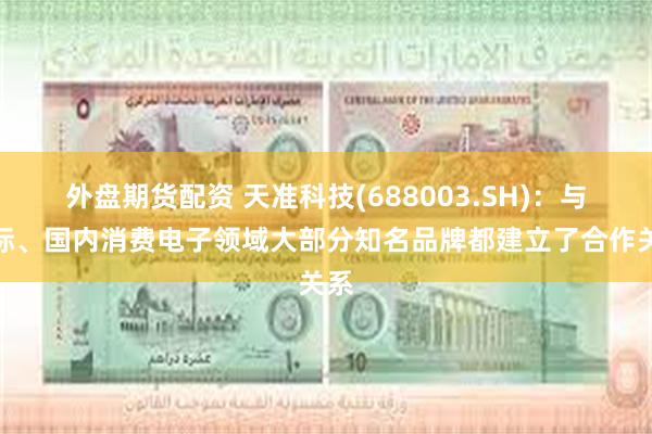 外盘期货配资 天准科技(688003.SH)：与国际、国内消费电子领域大部分知名品牌都建立了合作关系