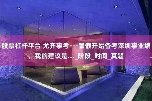股票杠杆平台 尤齐事考---暑假开始备考深圳事业编，我的建议是..._阶段_时间_真题