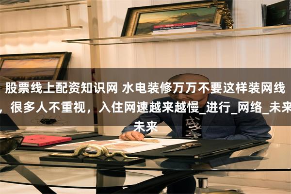 股票线上配资知识网 水电装修万万不要这样装网线，很多人不重视，入住网速越来越慢_进行_网络_未来