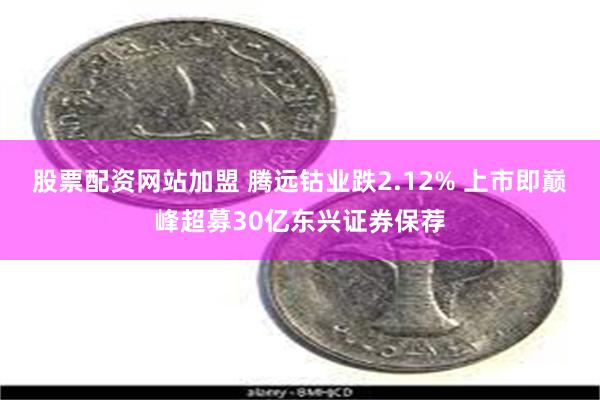 股票配资网站加盟 腾远钴业跌2.12% 上市即巅峰超募30亿东兴证券保荐