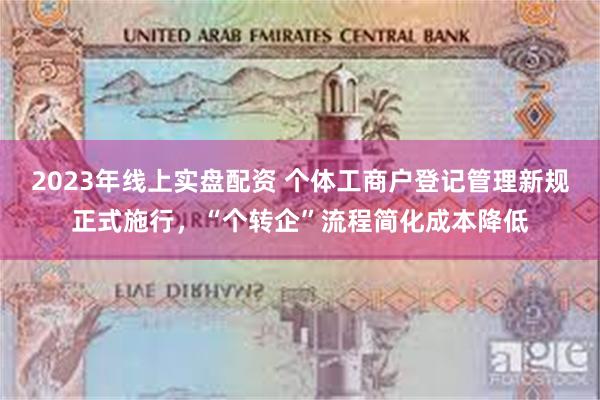2023年线上实盘配资 个体工商户登记管理新规正式施行，“个转企”流程简化成本降低