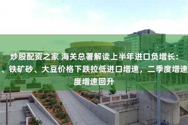 炒股配资之家 海关总署解读上半年进口负增长：原油、铁矿砂、大豆价格下跌拉低进口增速，二季度增速回升