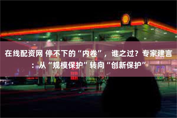 在线配资网 停不下的“内卷”，谁之过？专家建言：从“规模保护”转向“创新保护”