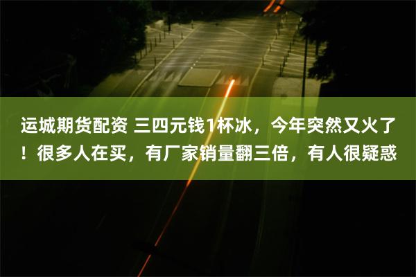 运城期货配资 三四元钱1杯冰，今年突然又火了！很多人在买，有厂家销量翻三倍，有人很疑惑