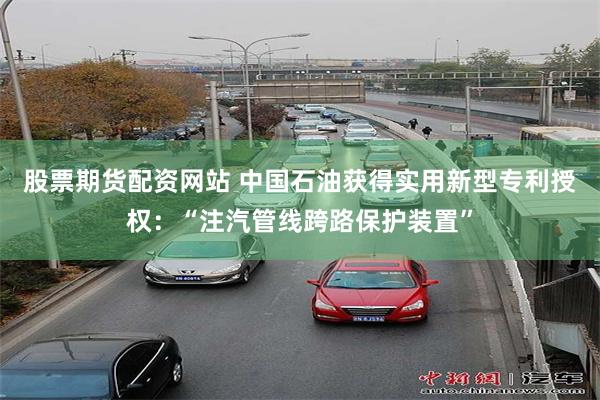 股票期货配资网站 中国石油获得实用新型专利授权：“注汽管线跨路保护装置”