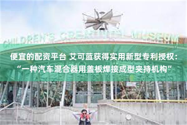 便宜的配资平台 艾可蓝获得实用新型专利授权：“一种汽车混合器用盖板焊接成型夹持机构”