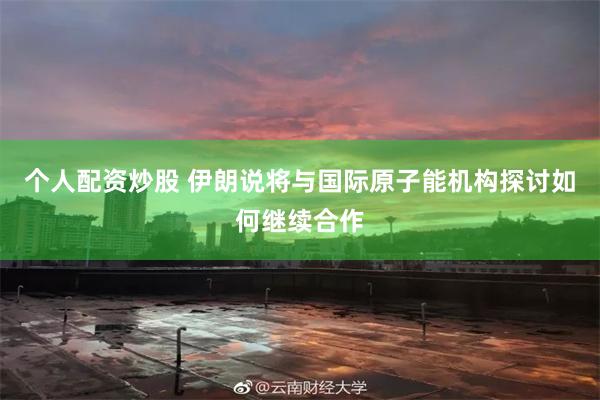 个人配资炒股 伊朗说将与国际原子能机构探讨如何继续合作