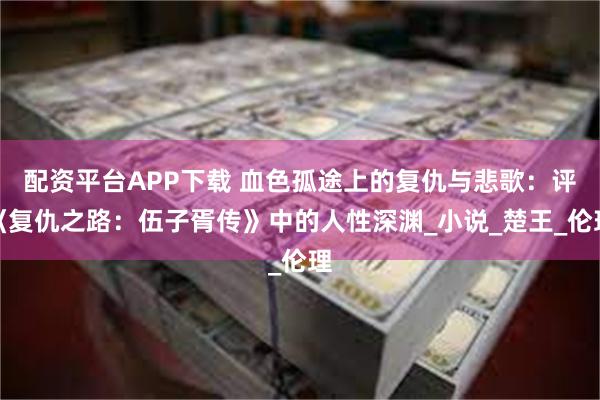 配资平台APP下载 血色孤途上的复仇与悲歌：评《复仇之路：伍子胥传》中的人性深渊_小说_楚王_伦理