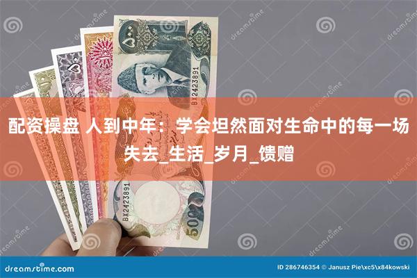 配资操盘 人到中年：学会坦然面对生命中的每一场失去_生活_岁月_馈赠