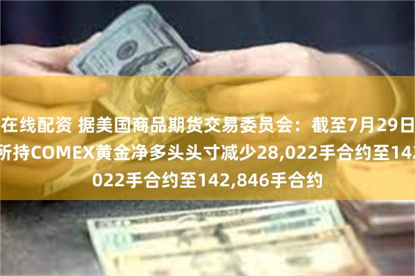 在线配资 据美国商品期货交易委员会：截至7月29日当周 投机者所持COMEX黄金净多头头寸减少28,022手合约至142,846手合约