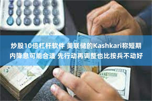 炒股10倍杠杆软件 美联储的Kashkari称短期内降息可能合适 先行动再调整也比按兵不动好