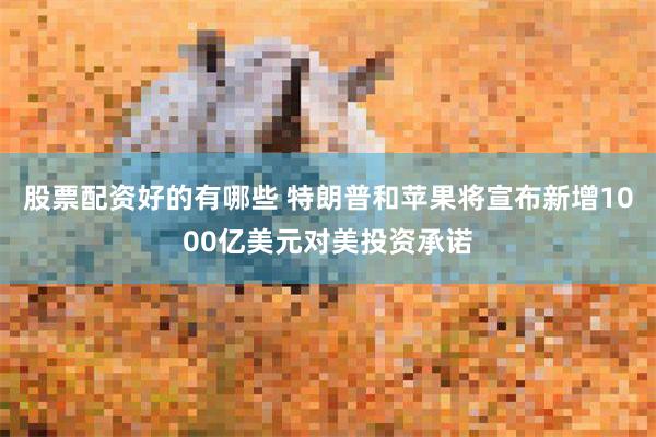 股票配资好的有哪些 特朗普和苹果将宣布新增1000亿美元对美投资承诺