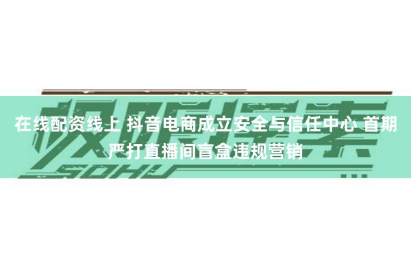 在线配资线上 抖音电商成立安全与信任中心 首期严打直播间盲盒违规营销