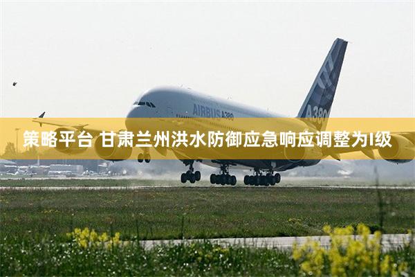 策略平台 甘肃兰州洪水防御应急响应调整为I级