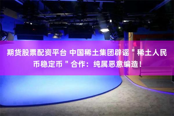 期货股票配资平台 中国稀土集团辟谣＂稀土人民币稳定币＂合作：纯属恶意编造！